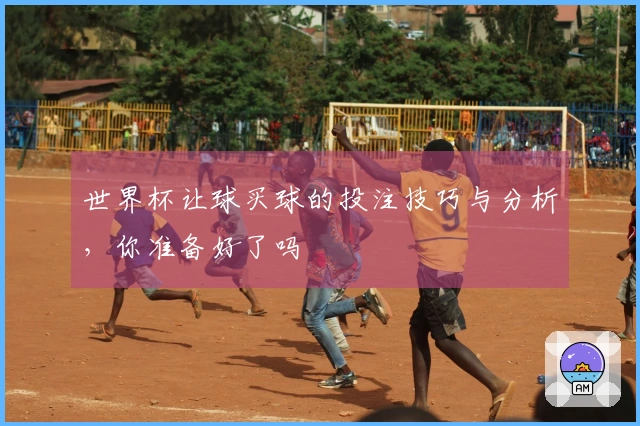 世界杯让球买球的投注技巧与分析，你准备好了吗