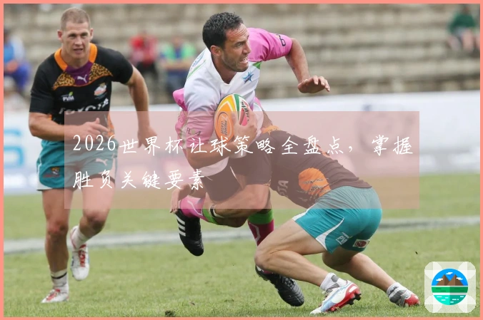 2026世界杯让球策略全盘点，掌握胜负关键要素