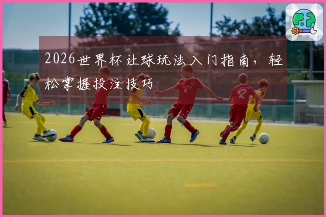 2026世界杯让球玩法入门指南，轻松掌握投注技巧
